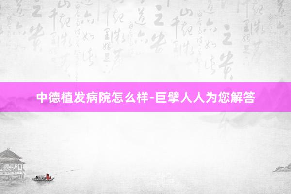 中德植发病院怎么样-巨擘人人为您解答